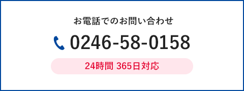 電話でのお問い合わせ 0246-58-0158 24時間365日対応